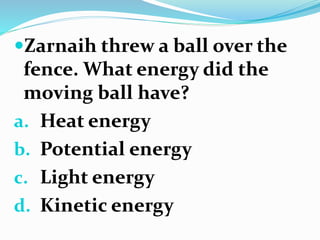 Zarnaih threw a ball over the
fence. What energy did the
moving ball have?
a. Heat energy
b. Potential energy
c. Light energy
d. Kinetic energy
 