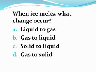 When ice melts, what
change occur?
a. Liquid to gas
b. Gas to liquid
c. Solid to liquid
d. Gas to solid
 