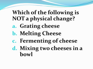 Which of the following is
NOT a physical change?
a. Grating cheese
b. Melting Cheese
c. Fermenting of cheese
d. Mixing two...