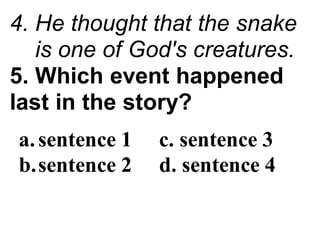 4. He thought that the snake
is one of God's creatures.
5. Which event happened
last in the story?
a.sentence 1 c. sentence 3
b.sentence 2 d. sentence 4
 