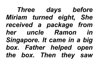 Three days before
Miriam turned eight, She
received a package from
her uncle Ramon in
Singapore. It came in a big
box. Father helped open
the box. Then they saw
 