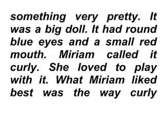 something very pretty. It
was a big doll. It had round
blue eyes and a small red
mouth. Miriam called it
curly. She loved to play
with it. What Miriam liked
best was the way curly
 