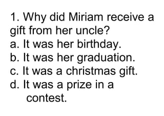 1. Why did Miriam receive a
gift from her uncle?
a. It was her birthday.
b. It was her graduation.
c. It was a christmas gift.
d. It was a prize in a
contest.
 