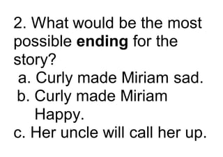2. What would be the most
possible ending for the
story?
a. Curly made Miriam sad.
b. Curly made Miriam
Happy.
c. Her uncle will call her up.
 