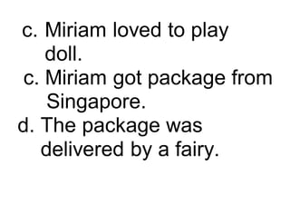 c. Miriam loved to play
doll.
c. Miriam got package from
Singapore.
d. The package was
delivered by a fairy.
 