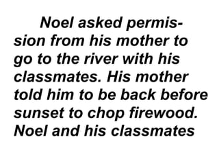 Noel asked permis-
sion from his mother to
go to the river with his
classmates. His mother
told him to be back before
sunset to chop firewood.
Noel and his classmates
 