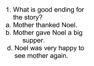 1. What is good ending for
the story?
a. Mother thanked Noel.
b. Mother gave Noel a big
supper.
d. Noel was very happy to
see mother again.
 