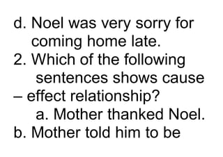 d. Noel was very sorry for
coming home late.
2. Which of the following
sentences shows cause
– effect relationship?
a. Mother thanked Noel.
b. Mother told him to be
 