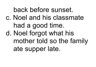 back before sunset.
c. Noel and his classmate
had a good time.
d. Noel forgot what his
mother told so the family
ate supper late.
 