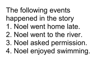 The following events
happened in the story
1. Noel went home late.
2. Noel went to the river.
3. Noel asked permission.
4. Noel enjoyed swimming.
 