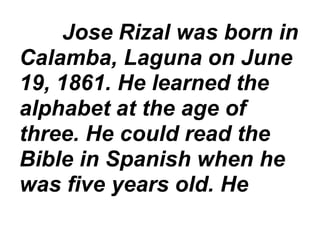 Jose Rizal was born in
Calamba, Laguna on June
19, 1861. He learned the
alphabet at the age of
three. He could read the
Bible in Spanish when he
was five years old. He
 