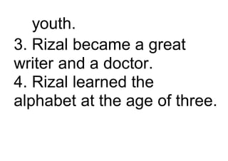 youth.
3. Rizal became a great
writer and a doctor.
4. Rizal learned the
alphabet at the age of three.
 