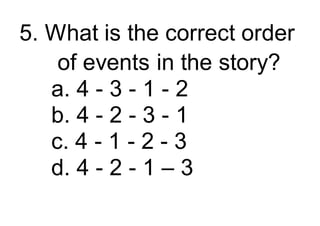 5. What is the correct order
of events in the story?
a. 4 - 3 - 1 - 2
b. 4 - 2 - 3 - 1
c. 4 - 1 - 2 - 3
d. 4 - 2 - 1 – 3
 
