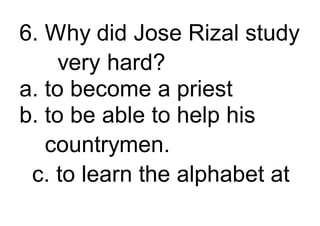 6. Why did Jose Rizal study
very hard?
a. to become a priest
b. to be able to help his
countrymen.
c. to learn the alphabet at
 