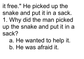 it free." He picked up the
snake and put it in a sack.
1. Why did the man picked
up the snake and put it in a
sack?
a. He wanted to help it.
b. He was afraid it.
 