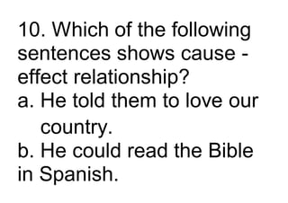 10. Which of the following
sentences shows cause -
effect relationship?
a. He told them to love our
country.
b. He could read the Bible
in Spanish.
 