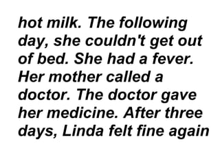 hot milk. The following
day, she couldn't get out
of bed. She had a fever.
Her mother called a
doctor. The doctor gave
her medicine. After three
days, Linda felt fine again
 