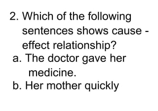 2. Which of the following
sentences shows cause -
effect relationship?
a. The doctor gave her
medicine.
b. Her mother quickly
 