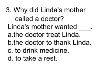 3. Why did Linda's mother
called a doctor?
Linda's mother wanted ___.
a.the doctor treat Linda.
b.the doctor to thank Linda.
c. to drink medicine.
d. to take a rest.
 