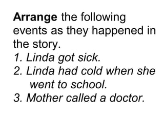 Arrange the following
events as they happened in
the story.
1. Linda got sick.
2. Linda had cold when she
went to school.
3. Mother called a doctor.
 