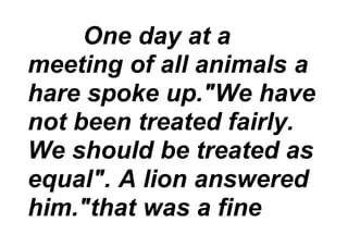 One day at a
meeting of all animals a
hare spoke up."We have
not been treated fairly.
We should be treated as
equal". A lion answered
him."that was a fine
 