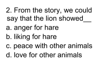 2. From the story, we could
say that the lion showed__
a. anger for hare
b. liking for hare
c. peace with other animals
d. love for other animals
 
