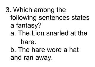3. Which among the
following sentences states
a fantasy?
a. The Lion snarled at the
hare.
b. The hare wore a hat
and ran away.
 