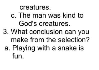 creatures.
c. The man was kind to
God's creatures.
3. What conclusion can you
make from the selection?
a. Playing with a snake is
fun.
 