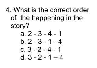 4. What is the correct order
of the happening in the
story?
a. 2 - 3 - 4 - 1
b. 2 - 3 - 1 - 4
c. 3 - 2 - 4 - 1
d. 3 - 2 - 1 – 4
 