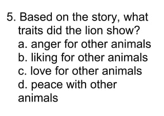 5. Based on the story, what
traits did the lion show?
a. anger for other animals
b. liking for other animals
c. love for other animals
d. peace with other
animals
 