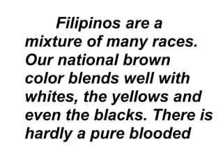 Filipinos are a
mixture of many races.
Our national brown
color blends well with
whites, the yellows and
even the blacks. There is
hardly a pure blooded
 