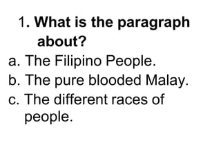 1. What is the paragraph
about?
a. The Filipino People.
b. The pure blooded Malay.
c. The different races of
people.
 