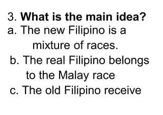 3. What is the main idea?
a. The new Filipino is a
mixture of races.
b. The real Filipino belongs
to the Malay race
c. The old Filipino receive
 
