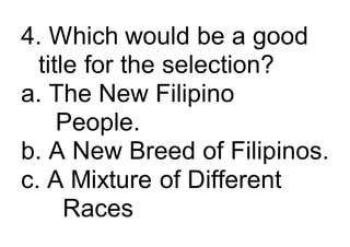 4. Which would be a good
title for the selection?
a. The New Filipino
People.
b. A New Breed of Filipinos.
c. A Mixture of Different
Races
 