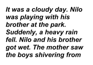 It was a cloudy day. Nilo
was playing with his
brother at the park.
Suddenly, a heavy rain
fell. Nilo and his brother
got wet. The mother saw
the boys shivering from
 