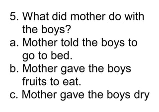 5. What did mother do with
the boys?
a. Mother told the boys to
go to bed.
b. Mother gave the boys
fruits to eat.
c. Mother gave the boys dry
 