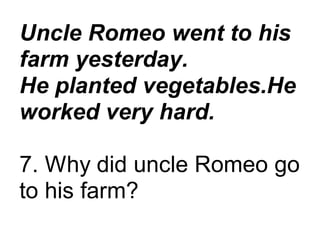 Uncle Romeo went to his
farm yesterday.
He planted vegetables.He
worked very hard.
7. Why did uncle Romeo go
to his farm?
 