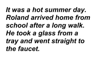 It was a hot summer day.
Roland arrived home from
school after a long walk.
He took a glass from a
tray and went straight to
the faucet.
 