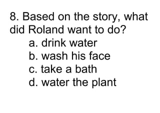 8. Based on the story, what
did Roland want to do?
a. drink water
b. wash his face
c. take a bath
d. water the plant
 