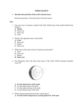 THIRD GRADING
• Describe characteristics of the earth’s interior layers
Read each questions. Choose the letter of the best answer.
Easy
1. Tina uses clay to construct a model of the Earth. Which layer of the model should be the
thickest?
A. Mantle
B. Outer core
C. Inner core
D. Crust
2. Which is the uppermost layer of the Earth?
A. Crust
B. Inner core
C. Mantle
D. Outer core
3. Which layer of the earth consists of liquid iron and nickel?
A. Crust
B. Inner core
C. Mantle
D. Outer core
4. The illustration shows the three main layers of the Earth. Which statement describes
Layer III?
A. It is the hottest layer of the earth
B. It is the largest layer of the earth
C. It is the outermost layer of the earth
D. It is the thinnest layer of the earth
5. Which statement describes the Earth’s mantle layer?
A. It is the Earth’s largest layer covering about 67% of its mass
 