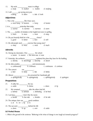 13. My uncle ___________ music in college.
a. study b. studied c. studies d. studying
14. I will _______up nursing next year.
a.taking b. taken c. take d. took
Adjectives
1. This is the __________ film I have seen.
a. more funny b. funniest c. funny d. funnier
2. It is __________ yesterday than today.
a. warmer b. warmier c. warmest d. warm
3. The _____number of mistakes in the English test were in spelling.
a. much b. more c. most d. many
14. Do you honestly think he is the _______ choice?
a. good b. better c. best d. well
15. Do old people need ______exercise than young ones?
a. many b. more c. most d. much
Adverbs
16. Among my classmates, I live _______ the school.
a. nearer b. nearest c. the most near d. near .
17. Yesterday, the architects ____________explained the plans they have for the building.
a. sketchy b. sketchingly c. sketchily d. sketch
18. He often prattles _____________ and monotonously.
a. continuously b. continues c. continuous d. continue
19. The concert ran __________.
a. later b. lately c. late d. lattely
20. Almost _______________ she presented her handmade gift.
a. apologetically b. apologeticaly c. aphologeticaly d. apologize
Preposition
21. A valley lies _________ the sea.
a. under b. below c. down d. by
22. We remained _________ after the others had left.
a. behind b. behinds c. behinding d. be hind
23. I am busy;________ I don’t like the movie.
a. beside b. bee side c. besides d. be side
24. The antique chair was _____ good condition.
a. at b. on c. by d. in
25. The sun went ___________ behind the hill.
a. down b. up c. over d. under
LC-Verbal Nouns
1. What is the gerund in the sentence “Believing in the virtue of change is one tough act towards progress?”
 