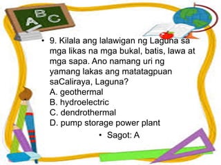 • 9. Kilala ang lalawigan ng Laguna sa
mga likas na mga bukal, batis, lawa at
mga sapa. Ano namang uri ng
yamang lakas ang matatagpuan
saCaliraya, Laguna?
A. geothermal
B. hydroelectric
C. dendrothermal
D. pump storage power plant
• Sagot: A
 