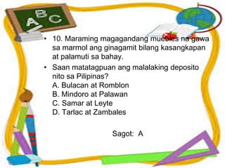 • 10. Maraming magagandang muebles na gawa
sa marmol ang ginagamit bilang kasangkapan
at palamuti sa bahay.
• Saan matatagpuan ang malalaking deposito
nito sa Pilipinas?
A. Bulacan at Romblon
B. Mindoro at Palawan
C. Samar at Leyte
D. Tarlac at Zambales
Sagot: A
 