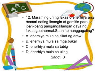 • 12. Maraming uri ng lakas o enerhiya ang
maaari nating linangin at gamitin para sa
iba't-ibang pangangailangan gaya ng
lakas geothermal.Saan ito nanggagaling?
• A. enerhiya mula sa sikat ng araw
• B. enerhiya mula sa mga bukal
• C. enerhiya mula sa tubig
• D. enerhiya mula sa uling
Sagot: B
 