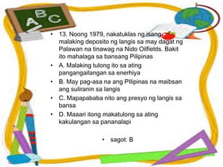 • 13. Noong 1979, nakatuklas ng isang
malaking deposito ng langis sa may dagat ng
Palawan na tinawag na Nido Oilfields. Bakit
ito mahalaga sa bansang Pilipinas
• A. Malaking tulong ito sa ating
pangangailangan sa enerhiya
• B. May pag-asa na ang PIlipinas na maibsan
ang suliranin sa langis
• C. Mapapababa nito ang presyo ng langis sa
bansa
• D. Maaari itong makatulong sa ating
kakulangan sa pananalapi
• sagot: B
 