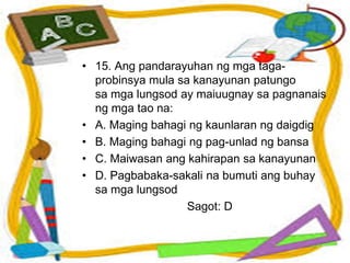 • 15. Ang pandarayuhan ng mga taga-
probinsya mula sa kanayunan patungo
sa mga lungsod ay maiuugnay sa pagnanais
ng mga tao na:
• A. Maging bahagi ng kaunlaran ng daigdig
• B. Maging bahagi ng pag-unlad ng bansa
• C. Maiwasan ang kahirapan sa kanayunan
• D. Pagbabaka-sakali na bumuti ang buhay
sa mga lungsod
Sagot: D
 