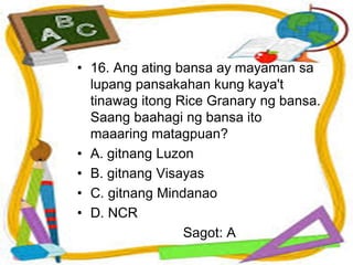 • 16. Ang ating bansa ay mayaman sa
lupang pansakahan kung kaya't
tinawag itong Rice Granary ng bansa.
Saang baahagi ng bansa ito
maaaring matagpuan?
• A. gitnang Luzon
• B. gitnang Visayas
• C. gitnang Mindanao
• D. NCR
Sagot: A
 