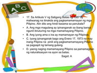 • 17. Sa Artikulo V ng Saligang Batas ng 1987 ay
maliwanag na itinakda ang pagkamamamayan ng mga
Pilipino. Alin dito ang hindi kasama sa panukala?
• A. Ang mga magulang ay ipinanganak sa ibang bansa
ngunit itinuturing na mga mamamayang Pilipino.
• B. Ang iyong ama o ina ay mamamayan ng Pilipinas.
• C. Iyong ipinanganak bago ang Enero 17, 1973 na may
inang Pilipina na pinili ang pagkamamamayang Pilipino
sa pagsapit ng tamang gulang.
• D. yaong naging mamamayang Pilipino sa pamamagitan
ng naturalisasyon na ayon sa batas.
Sagot: A
 