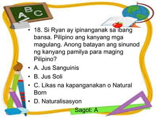 • 18. Si Ryan ay ipinanganak sa ibang
bansa. Pilipino ang kanyang mga
magulang. Anong batayan ang sinunod
ng kanyang pamilya para maging
Pilipino?
• A. Jus Sanguinis
• B. Jus Soli
• C. Likas na kapanganakan o Natural
Born
• D. Naturalisasyon
Sagot: A
 