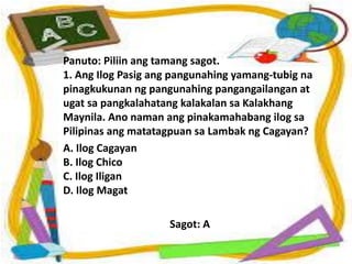 Panuto: Piliin ang tamang sagot.
1. Ang Ilog Pasig ang pangunahing yamang-tubig na
pinagkukunan ng pangunahing pangangailangan at
ugat sa pangkalahatang kalakalan sa Kalakhang
Maynila. Ano naman ang pinakamahabang ilog sa
Pilipinas ang matatagpuan sa Lambak ng Cagayan?
A. Ilog Cagayan
B. Ilog Chico
C. Ilog Iligan
D. Ilog Magat
Sagot: A
 
